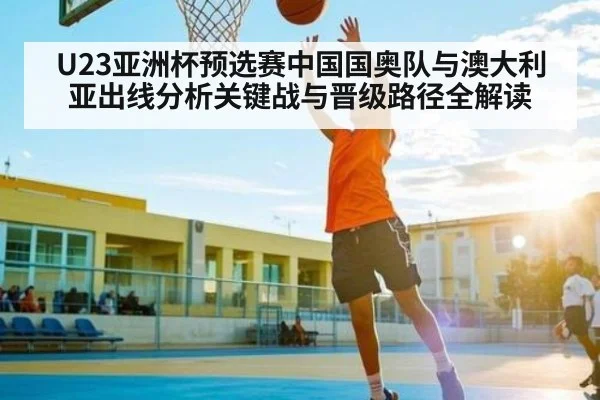 U23亚洲杯预选赛中国国奥队与澳大利亚出线分析关键战与晋级路径全解读