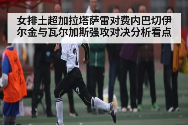 女排土超加拉塔萨雷对费内巴切伊尔金与瓦尔加斯强攻对决分析看点